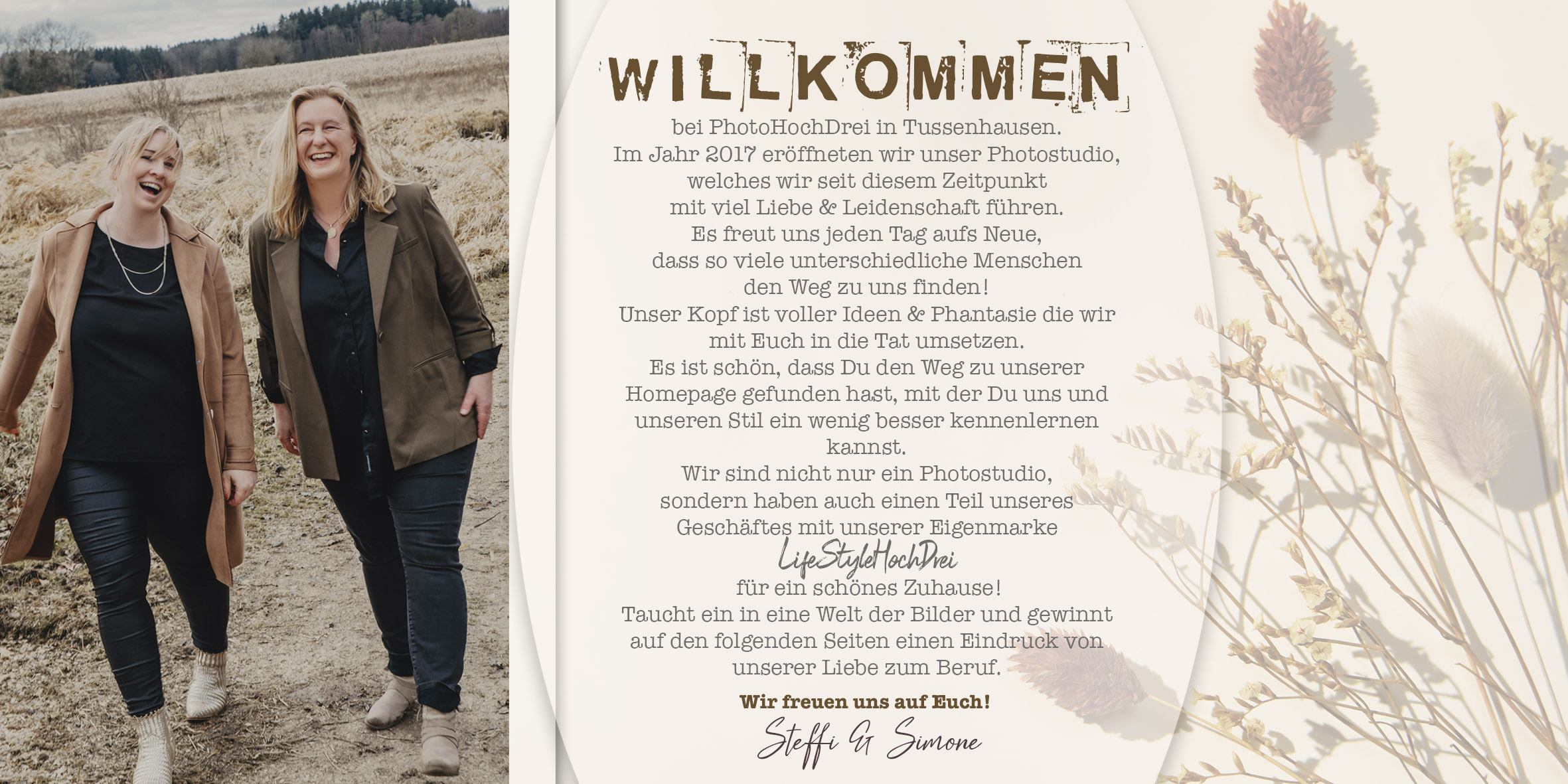 Willkommen bei PhotoHochDrei in Tussenhausen. Im Jahr 2017 eröffneten wir unser Photostudio, welches wir seit diesem Zeitpunkt mit viel Liebe & Leidenschaft führen. Es freut uns jeden Tag aufs Neue, dass so viele unterschiedliche Menschen den Weg zu uns finden! Unser Kopf ist voller Ideen & Phantasie die wir mit Euch in die Tat umsetzen. Es ist schön, dass Du den Weg zu unserer Homepage gefunden hast, mit der Du uns und unseren Stil ein wenig besser kennenlernen kannst. Wir sind nicht nur ein Photostudio, sondern haben auch einen Teil unseres Geschäftes mit unserer Eigenmarke LifeStyleHochDrei für ein schönes Zuhause! Taucht ein in eine Welt der Bilder und gewinnt auf den folgenden Seiten einen Eindruck von unserer Liebe zum Beruf.